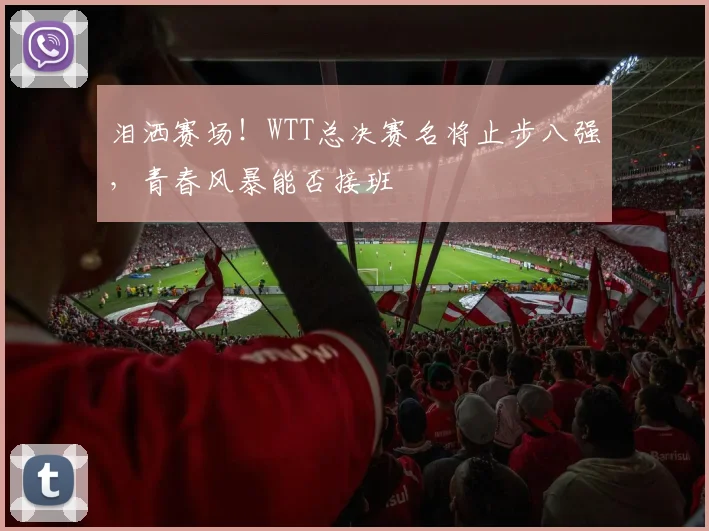 泪洒赛场！WTT总决赛名将止步八强，青春风暴能否接班