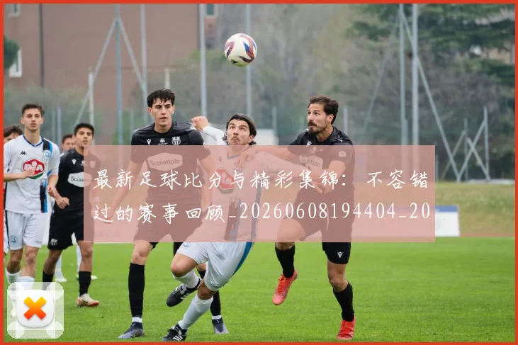 最新足球比分与精彩集锦：不容错过的赛事回顾_20260608194404_20260609190740