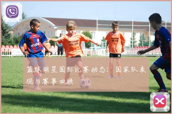 篮球明星国际比赛动态：国家队表现与赛事回顾