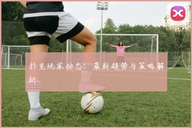 扑克玩家动态：最新趋势与策略解析