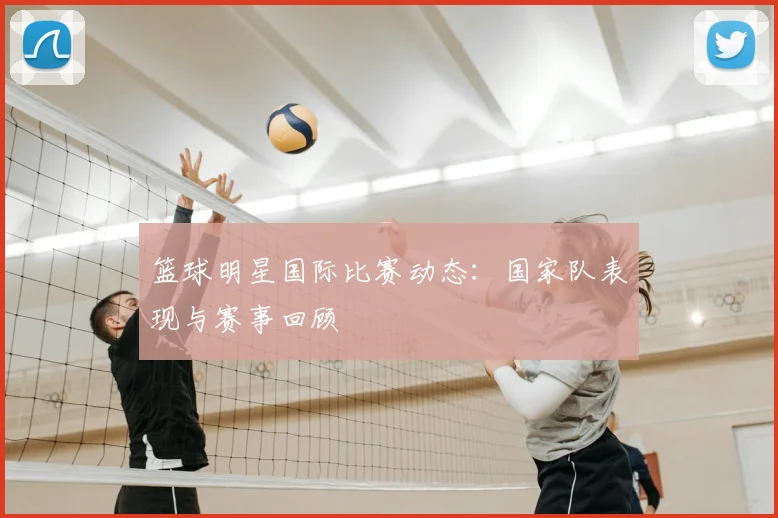 篮球明星国际比赛动态：国家队表现与赛事回顾