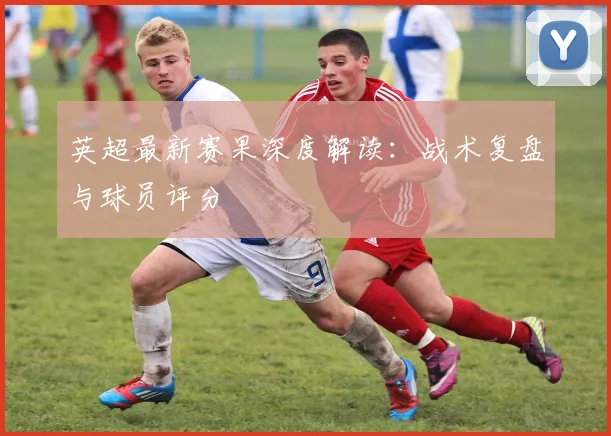 英超最新赛果深度解读：战术复盘与球员评分
