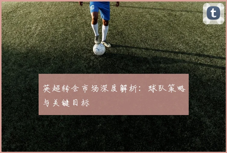 英超转会市场深度解析：球队策略与关键目标