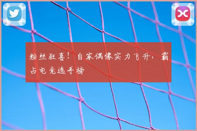 粉丝狂喜！自家偶像实力飞升，霸占电竞选手榜
