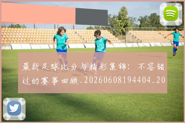 最新足球比分与精彩集锦：不容错过的赛事回顾_20260608194404_20260609190740