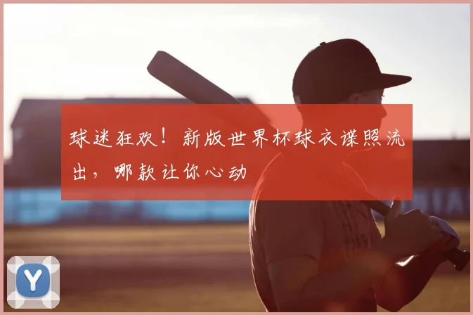 球迷狂欢！新版世界杯球衣谍照流出，哪款让你心动