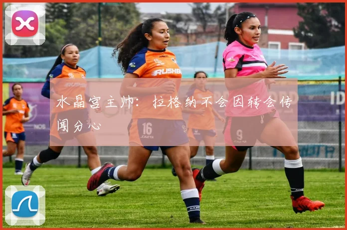 水晶宫主帅：拉格纳不会因转会传闻分心