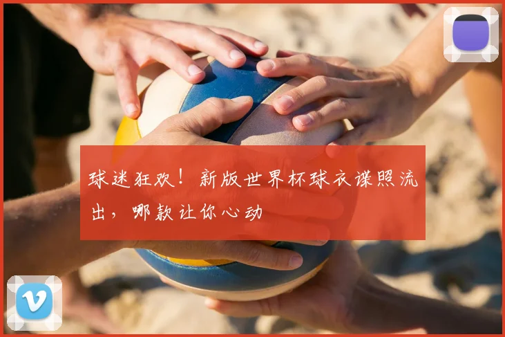 球迷狂欢！新版世界杯球衣谍照流出，哪款让你心动