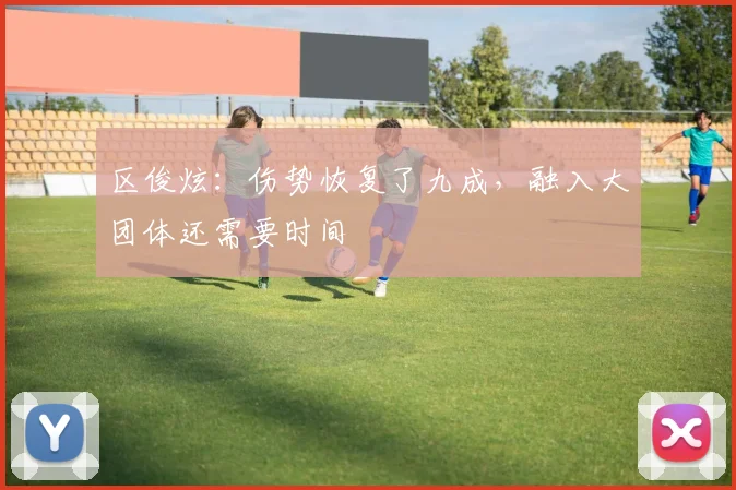 区俊炫：伤势恢复了九成，融入大团体还需要时间