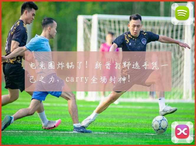 电竞圈炸锅了！新晋打野选手凭一己之力，carry全场封神！