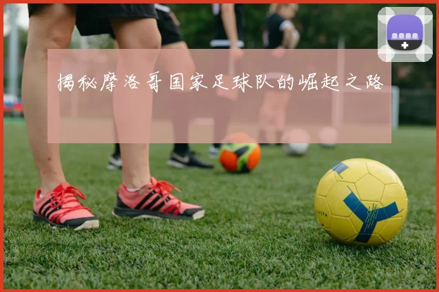 揭秘摩洛哥国家足球队的崛起之路