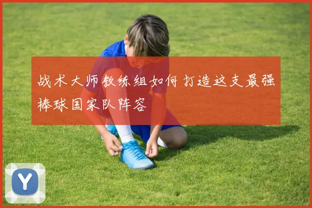 战术大师教练组如何打造这支最强棒球国家队阵容