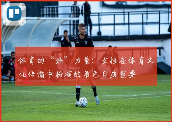体育的“她”力量：女性在体育文化传播中扮演的角色日益重要