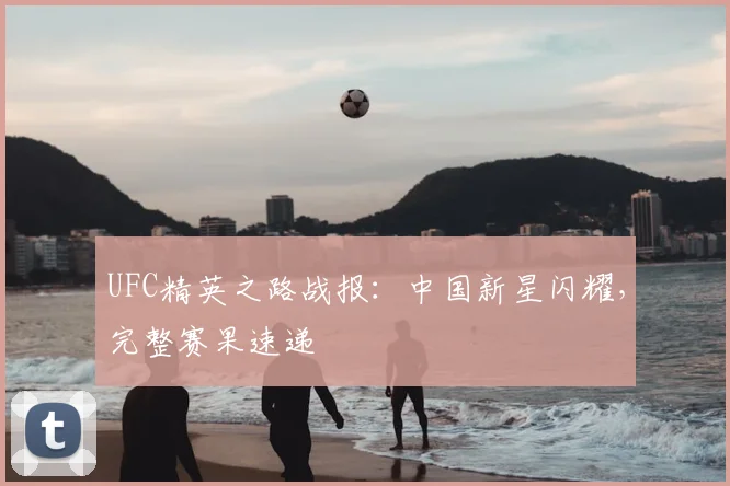 UFC精英之路战报：中国新星闪耀，完整赛果速递