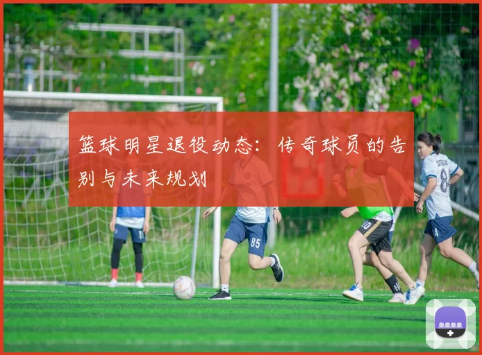 篮球明星退役动态：传奇球员的告别与未来规划