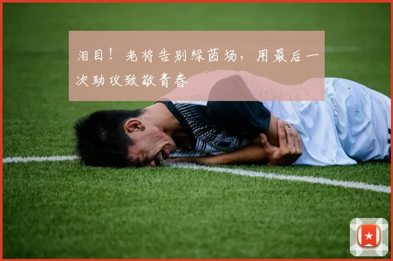 泪目！老将告别绿茵场，用最后一次助攻致敬青春