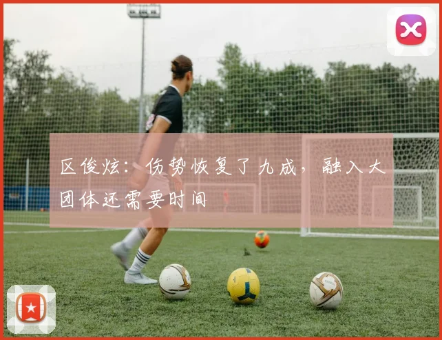 区俊炫：伤势恢复了九成，融入大团体还需要时间