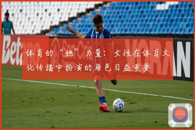 体育的“她”力量：女性在体育文化传播中扮演的角色日益重要