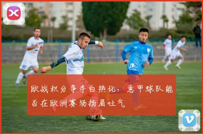 欧战积分争夺白热化，意甲球队能否在欧洲赛场扬眉吐气