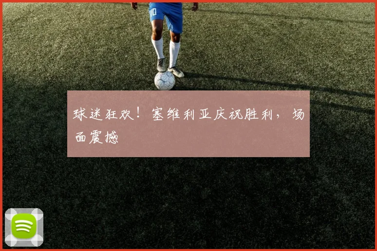 球迷狂欢！塞维利亚庆祝胜利，场面震撼