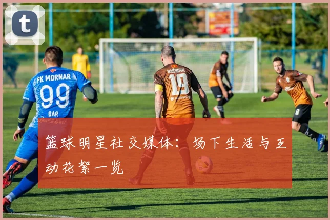 篮球明星社交媒体：场下生活与互动花絮一览