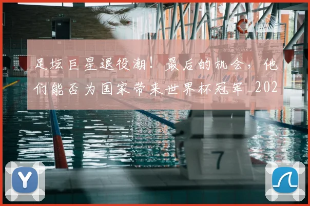 足坛巨星退役潮！最后的机会，他们能否为国家带来世界杯冠军_20260609190951
