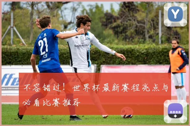 不容错过！世界杯最新赛程亮点与必看比赛推荐