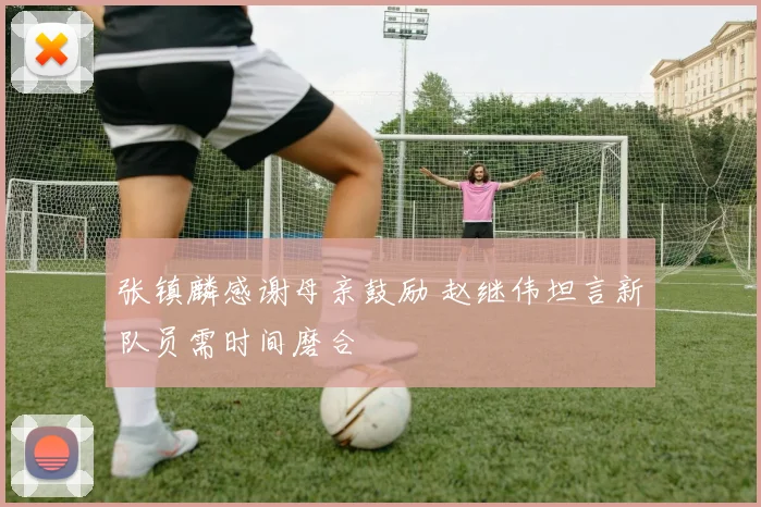 张镇麟感谢母亲鼓励 赵继伟坦言新队员需时间磨合