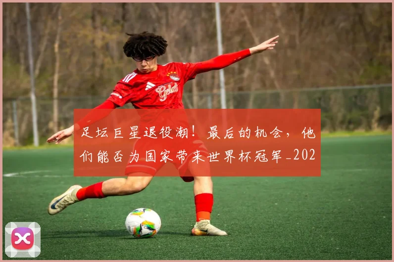 足坛巨星退役潮！最后的机会，他们能否为国家带来世界杯冠军_20260609190951