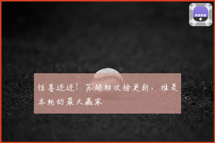 惊喜连连！苏超助攻榜更新，谁是本轮的最大赢家