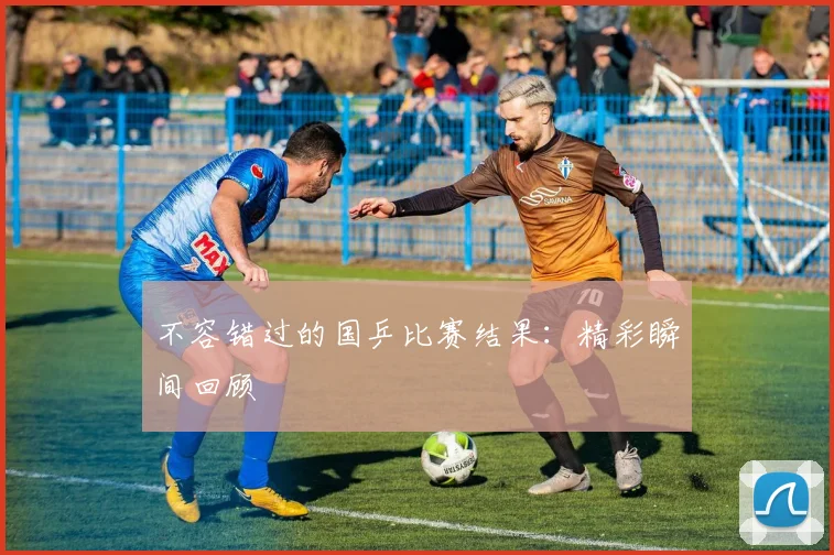 不容错过的国乒比赛结果：精彩瞬间回顾